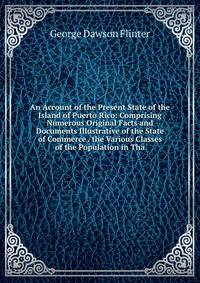 An Account of the Present State of the Island of Puerto Rico: Comprising Numerous Original Facts and Documents Illustrative of the State of Commerce . the Various Classes of the Population in Tha
