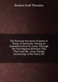 The Personal Narrative of James O. Pattie, of Kentucky: During an Expedition from St. Louis, Through the Vast Regions Between That Place and the . Cruz, During Journeyings of Six Years, Etc