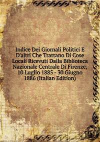 Indice Dei Giornali Politici E D'altri Che Trattano Di Cose Locali Ricevuti Dalla Biblioteca Nazionale Centrale Di Firenze, 10 Luglio 1885 - 30 Giugno 1886 (Italian Edition)