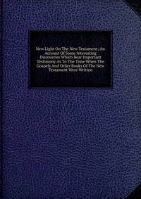 New Light On The New Testament; An Account Of Some Interesting Discoveries Which Bear Important Testimony As To The Time When The Gospels And Other Books Of The New Testament Were Written