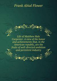 Life of Matthew Hale Carpenter. A view of the honor and achievements that, in the American republic, are the fruits of well-directed ambition and persistent industry
