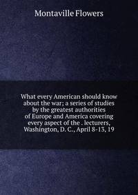 What every American should know about the war; a series of studies by the greatest authorities of Europe and America covering every aspect of the . lecturers, Washington, D. C., April 8-13, 19