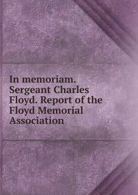 In memoriam. Sergeant Charles Floyd. Report of the Floyd Memorial Association