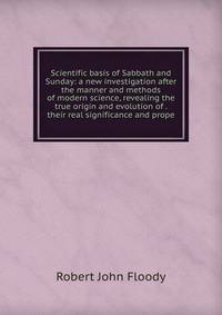 Scientific basis of Sabbath and Sunday: a new investigation after the manner and methods of modern science, revealing the true origin and evolution of . their real significance and prope