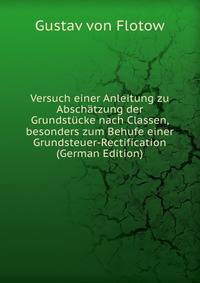 Versuch einer Anleitung zu Abschatzung der Grundstucke nach Classen, besonders zum Behufe einer Grundsteuer-Rectification (German Edition)
