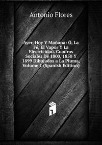 Ayer, Hoy Y Manana: O, La Fe, El Vapor Y La Electricidad. Cuadros Sociales De 1800, 1850 Y 1899 Dibujados a La Pluma, Volume 1 (Spanish Edition)