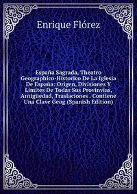 Espana Sagrada, Theatro Geographico-Historico De La Iglesia De Espana: Origen, Divisiones Y Limites De Todas Sus Provinvias, Antiguedad, Traslaciones . Contiene Una Clave Geog (Spanish Edition)
