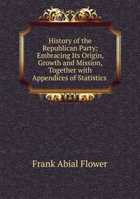 History of the Republican Party: Embracing Its Origin, Growth and Mission, Together with Appendices of Statistics .