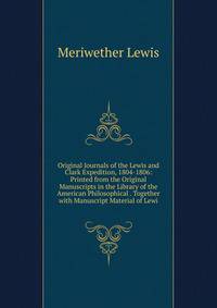 Original Journals of the Lewis and Clark Expedition, 1804-1806: Printed from the Original Manuscripts in the Library of the American Philosophical . Together with Manuscript Material of Lewi