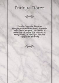 Espana Sagrada: Theatro Geographico-Historico De La Iglesia De Espana. Origen, Divisiones, Y Terminos De Todas Sus Provincias. Antiguedad, . Y Portugal, Volume 8 (Spanish Edition)