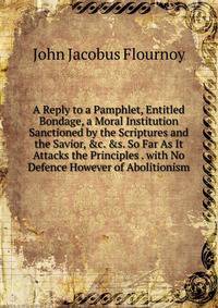 A Reply to a Pamphlet, Entitled Bondage, a Moral Institution Sanctioned by the Scriptures and the Savior, &amp;c. &amp;s. So Far As It Attacks the Principles . with No Defence However of Abolitionism