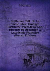 Guillaume Tell: Ou La Suisse Libre; Ouvrage Posthume, Pr?c?d? De Son Discours De R?ception ? L'acad?mie Fran?aise (French Edition)