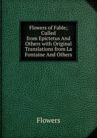 Flowers of Fable; Culled from Epictetus And Others with Original Translations from La Fontaine And Others.