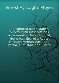 Unexplored Balchistan: A Survey, with Observations Astronomical, Geographical, Botanical, Etc., of a Route Through Mekran, Bashkurd, Persia, Kurdistan, and Turkey