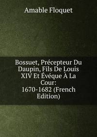 Bossuet, Precepteur Du Daupin, Fils De Louis XIV Et Eveque A La Cour: 1670-1682 (French Edition)