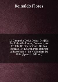 La Campana De La Costa: Dirijida Por Reinaldo Flores, Comandante En Jefe De Operaciones De Las Fuerzas Del Litoral, Para Debelar La Revolucion . En Noviembre De 1884 (Spanish Edition)