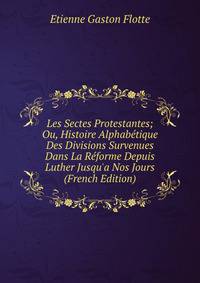 Les Sectes Protestantes; Ou, Histoire Alphab?tique Des Divisions Survenues Dans La R?forme Depuis Luther Jusqu'a Nos Jours (French Edition)