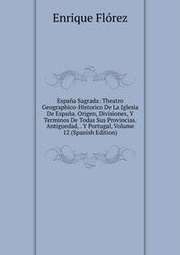 Espana Sagrada: Theatro Geographico-Historico De La Iglesia De Espana. Origen, Divisiones, Y Terminos De Todas Sus Provincias. Antiguedad, . Y Portugal, Volume 12 (Spanish Edition)
