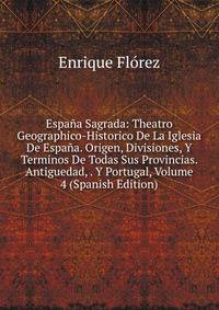 Espana Sagrada: Theatro Geographico-Historico De La Iglesia De Espana. Origen, Divisiones, Y Terminos De Todas Sus Provincias. Antiguedad, . Y Portugal, Volume 4 (Spanish Edition)