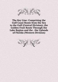 The Key Line: Comprising the Gulf Coast Route from the Sea to the Gulf (Central Division); the Golden Fruit Route Through the Lake Region and the . the Uplands of Florida (Western Division).