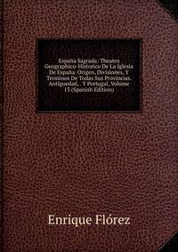 Espana Sagrada: Theatro Geographico-Historico De La Iglesia De Espana. Origen, Divisiones, Y Terminos De Todas Sus Provincias. Antiguedad, . Y Portugal, Volume 13 (Spanish Edition)