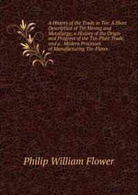 A History of the Trade in Tin: A Short Description of Tin Mining and Metallurgy; a History of the Origin and Progress of the Tin-Plate Trade. and a . Modern Processes of Manufacturing Tin-Plates