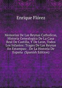 Memorias De Las Reynas Catholicas, Historia Genealogica De La Casa Real De Castilla, Y De Leon, Todos Los Infantes: Trages De Las Reynas En Estampas: . De La Historia De Espana (Spanish Edition)