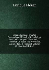 Espana Sagrada: Theatro Geographico-Historico De La Iglesia De Espana. Origen, Divisiones, Y Terminos De Todas Sus Provincias. Antiguedad, . Y Portugal, Volume 40 (Spanish Edition)