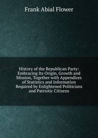 History of the Republican Party: Embracing Its Origin, Growth and Mission, Together with Appendices of Statistics and Information Required by Enlightened Politicians and Patriotic Citizens