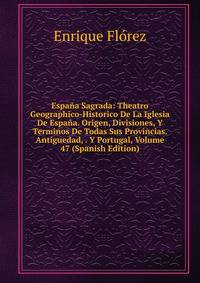 Espana Sagrada: Theatro Geographico-Historico De La Iglesia De Espana. Origen, Divisiones, Y Terminos De Todas Sus Provincias. Antiguedad, . Y Portugal, Volume 47 (Spanish Edition)