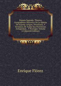 Espa?a Sagrada: Theatro Geographico-Historico De La Iglesia De Espa?a. Origen, Divisiones, Y Terminos De Todas Sus Provincias. Antiguedad, . Y Portugal, Volume 14 (Spanish Edition)