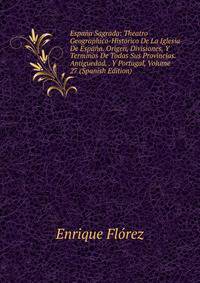 Espana Sagrada: Theatro Geographico-Historico De La Iglesia De Espana. Origen, Divisiones, Y Terminos De Todas Sus Provincias. Antiguedad, . Y Portugal, Volume 27 (Spanish Edition)