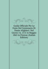 Guida Officiale Per Le Feste Del Centenario Di Dante Alighieri: Nel Giorni 14, 15 E 16 Maggio 1865 in Firenze (Italian Edition)