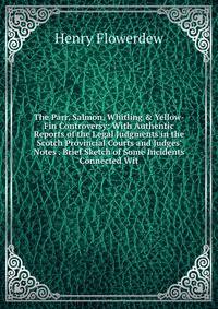 The Parr, Salmon, Whitling &amp; Yellow-Fin Controversy: With Authentic Reports of the Legal Judgments in the Scotch Provincial Courts and Judges' Notes . Brief Sketch of Some Incidents Connected Wit