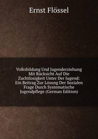Volksbildung Und Jugenderziehung Mit Rucksicht Auf Die Zuchtlosigkeit Unter Der Jugend: Ein Beitrag Zur Losung Der Sozialen Frage Durch Systematische Jugendpflege (German Edition)
