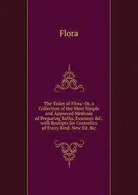 The Toilet of Flora: Or, a Collection of the Most Simple and Approved Methods of Preparing Baths, Essences &amp;C. with Receipts for Cosmetics of Every Kind. New Eit. Sic.