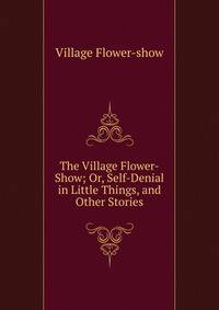 The Village Flower-Show; Or, Self-Denial in Little Things, and Other Stories