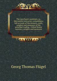 The merchant's assistant; or, Mercantile instructer, containing a full account of the moneys, coins, weights and measures of the principal trading . United States currency, weights and measures