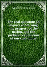 The coal question; an inquiry concerning the progress of the nation, and the probable exhaustion of our coal-mines