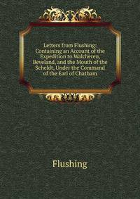 Letters from Flushing: Containing an Account of the Expedition to Walcheren, Beveland, and the Mouth of the Scheldt, Under the Command of the Earl of Chatham