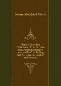 Fl?gel's Complete Dictionary of the German and English Languages, Adapted by C. A. Feiling and A. Heimann. English and German