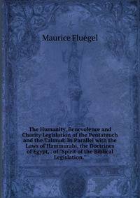 The Humanity, Benevolence and Charity Legislation of the Pentateuch and the Talmud: In Parallel with the Laws of Hammurabi, the Doctrines of Egypt, . of "Spirit of the Biblical Legislation."