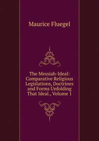 The Messiah-Ideal: Comparative Religious Legislations, Doctrines and Forms Unfolding That Ideal., Volume 1