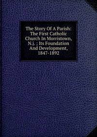 The Story Of A Parish: The First Catholic Church In Morristown, N.j. ; Its Foundation And Development, 1847-1892