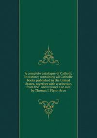 A complete catalogue of Catholic literature; containing all Catholic books published in the United States, together with a selection from the . and Ireland. For sale by Thomas J. Flynn &amp; co
