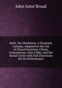 Ruth, the Moabitess: A Dramatic Cantata, Adapted to the Use of Choral Societies, Choirs, Conventions, Glee Clubs, and the Social Circle with Full Directions for Its Performance
