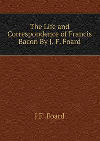 The Life and Correspondence of Francis Bacon By J. F. Foard.
