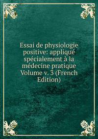 Essai de physiologie positive: applique specialement a la medecine pratique Volume v. 3 (French Edition)