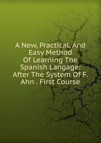 A New, Practical, And Easy Method Of Learning The Spanish Langage: After The System Of F. Ahn . First Course