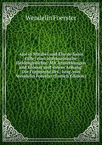 Aiol et Mirabel und ?lie de Saint Gille; zwei altfranz?sische Heldengedichte. Mit Anmerkungen und Glossar und einem Anhang: Die Fragmente des . hrsg. von Wendelin Foerster (French Edition)